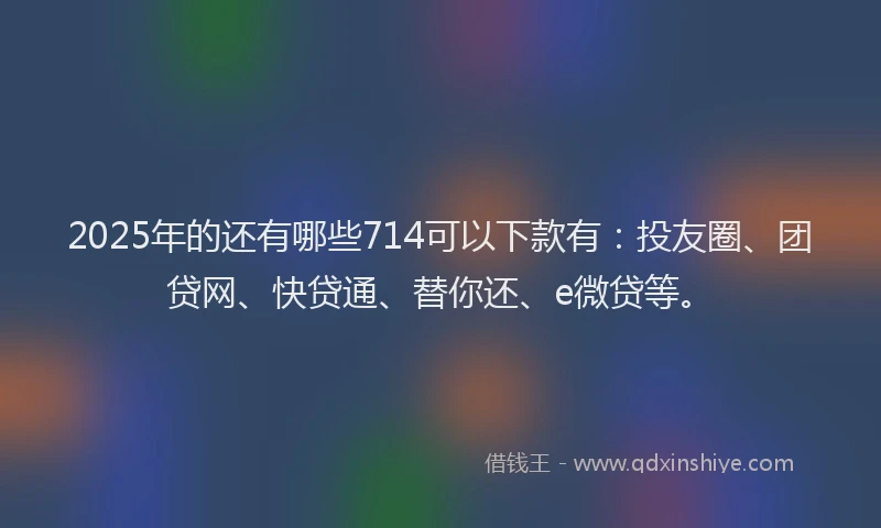 2025年的还有哪些714可以下款有：投友圈、团贷网、快贷通、替你还、e微贷等。