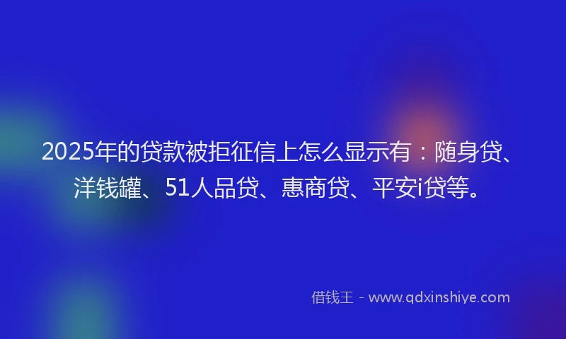 2025年的贷款被拒征信上怎么显示有：随身贷、洋钱罐、51人品贷、惠商贷、平安i贷等。