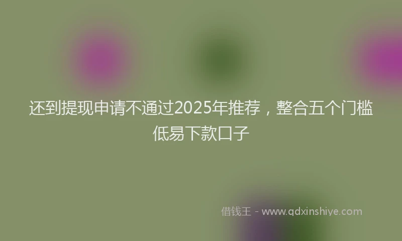 还到提现申请不通过2025年推荐，整合五个门槛低易下款口子