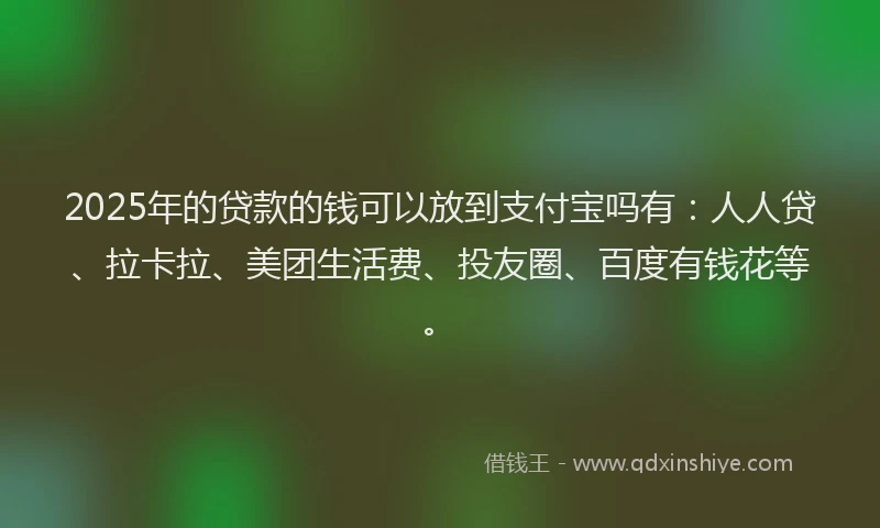 2025年的贷款的钱可以放到支付宝吗有：人人贷、拉卡拉、美团生活费、投友圈、百度有钱花等。