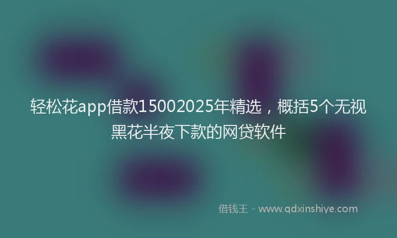 轻松花app借款15002025年精选，概括5个无视黑花半夜下款的网贷软件