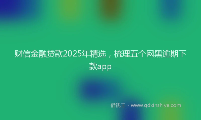 财信金融贷款2025年精选，梳理五个网黑逾期下款app