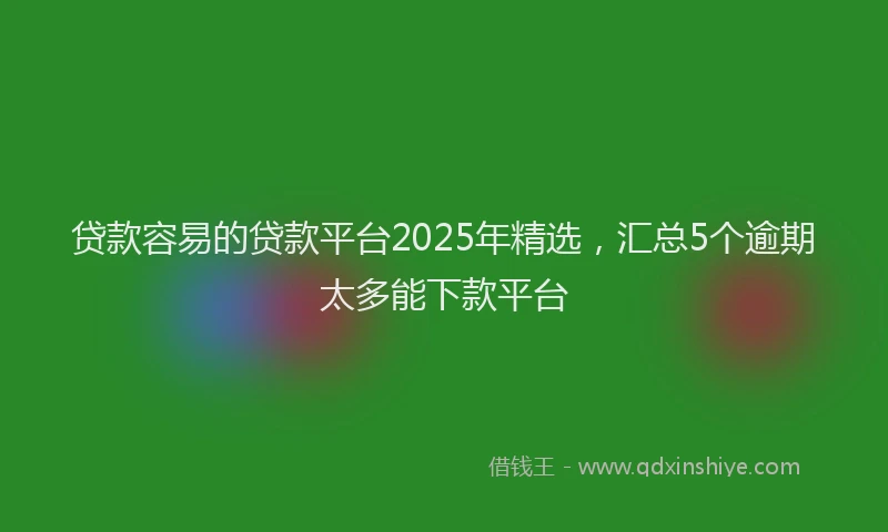 贷款容易的贷款平台2025年精选，汇总5个逾期太多能下款平台