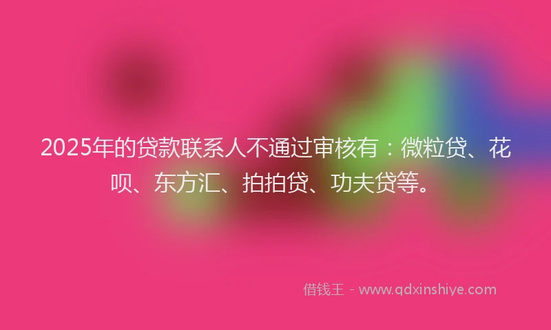 2025年的贷款联系人不通过审核有：微粒贷、花呗、东方汇、拍拍贷、功夫贷等。