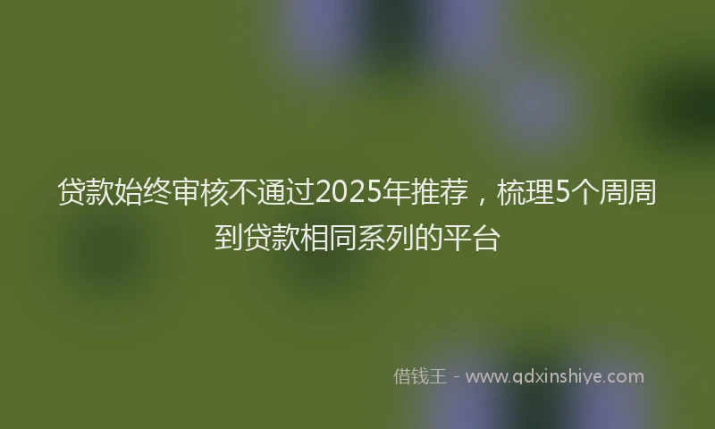 贷款始终审核不通过2025年推荐，梳理5个周周到贷款相同系列的平台