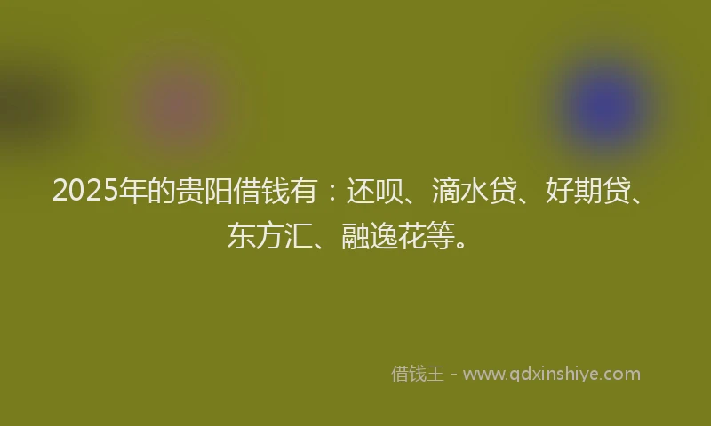 2025年的贵阳借钱有：还呗、滴水贷、好期贷、东方汇、融逸花等。