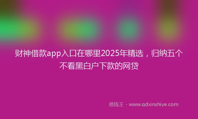 财神借款app入口在哪里2025年精选，归纳五个不看黑白户下款的网贷