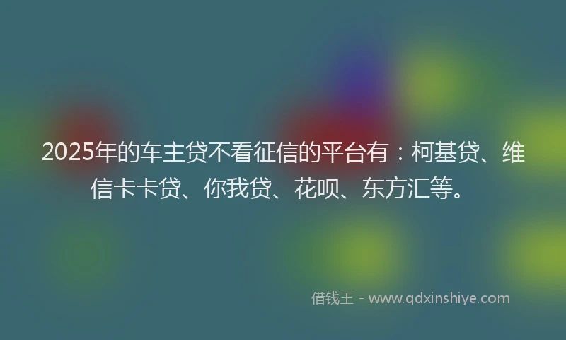 2025年的车主贷不看征信的平台有：柯基贷、维信卡卡贷、你我贷、花呗、东方汇等。