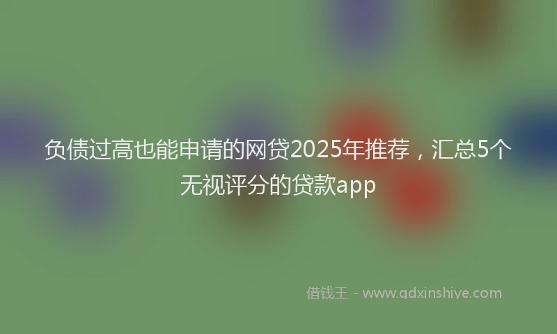 负债过高也能申请的网贷2025年推荐，汇总5个无视评分的贷款app