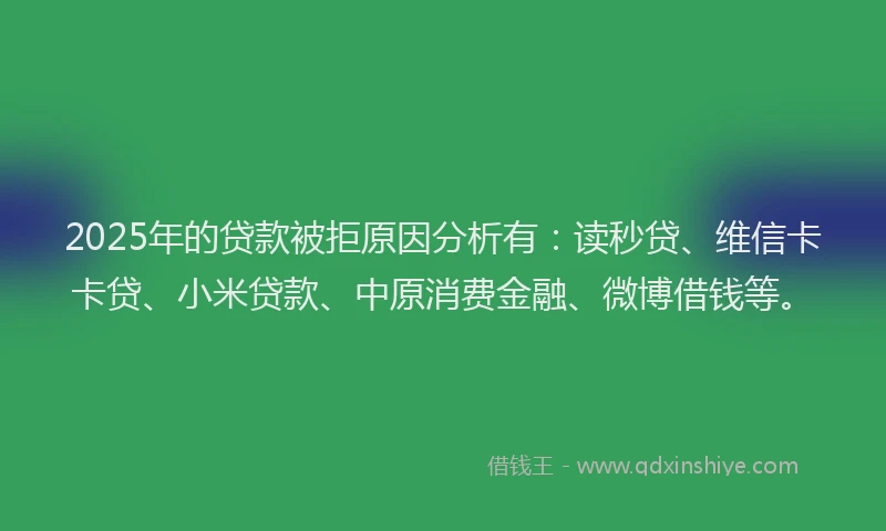 2025年的贷款被拒原因分析有：读秒贷、维信卡卡贷、小米贷款、中原消费金融、微博借钱等。