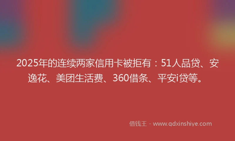 2025年的连续两家信用卡被拒有：51人品贷、安逸花、美团生活费、360借条、平安i贷等。