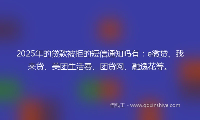 2025年的贷款被拒的短信通知吗有：e微贷、我来贷、美团生活费、团贷网、融逸花等。