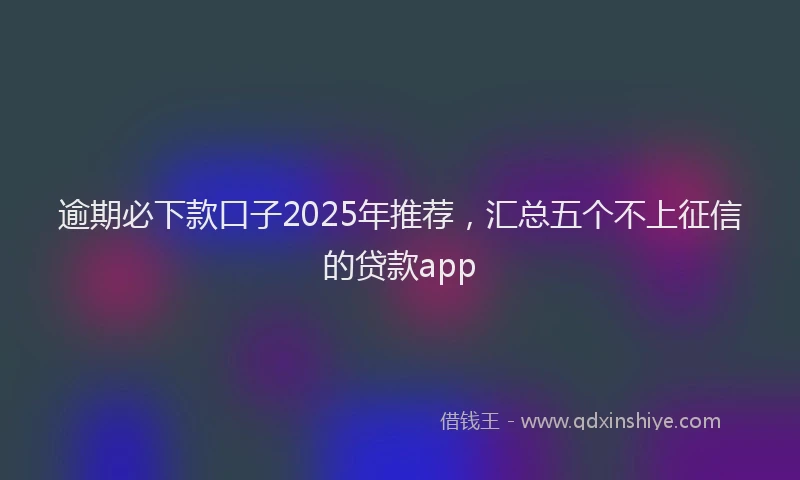 逾期必下款口子2025年推荐，汇总五个不上征信的贷款app
