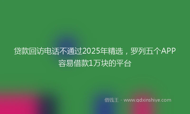 贷款回访电话不通过2025年精选，罗列五个APP容易借款1万块的平台