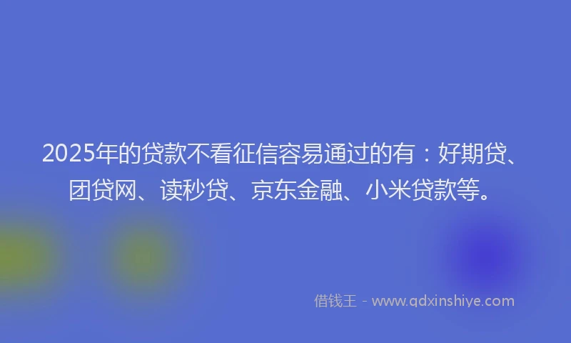 2025年的贷款不看征信容易通过的有：好期贷、团贷网、读秒贷、京东金融、小米贷款等。