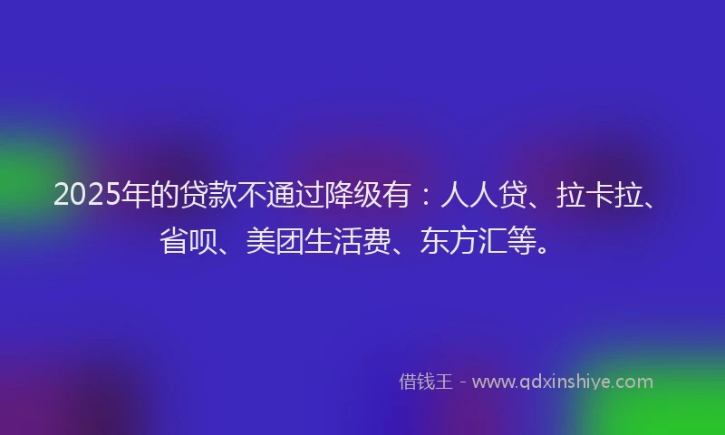 2025年的贷款不通过降级有：人人贷、拉卡拉、省呗、美团生活费、东方汇等。