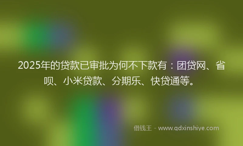 2025年的贷款已审批为何不下款有：团贷网、省呗、小米贷款、分期乐、快贷通等。