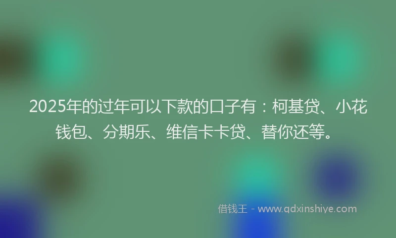 2025年的过年可以下款的口子有：柯基贷、小花钱包、分期乐、维信卡卡贷、替你还等。