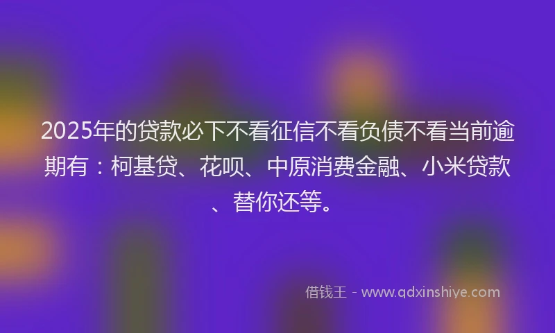 2025年的贷款必下不看征信不看负债不看当前逾期有：柯基贷、花呗、中原消费金融、小米贷款、替你还等。