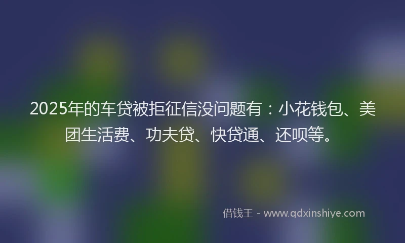 2025年的车贷被拒征信没问题有：小花钱包、美团生活费、功夫贷、快贷通、还呗等。