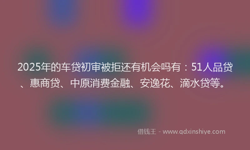 2025年的车贷初审被拒还有机会吗有：51人品贷、惠商贷、中原消费金融、安逸花、滴水贷等。