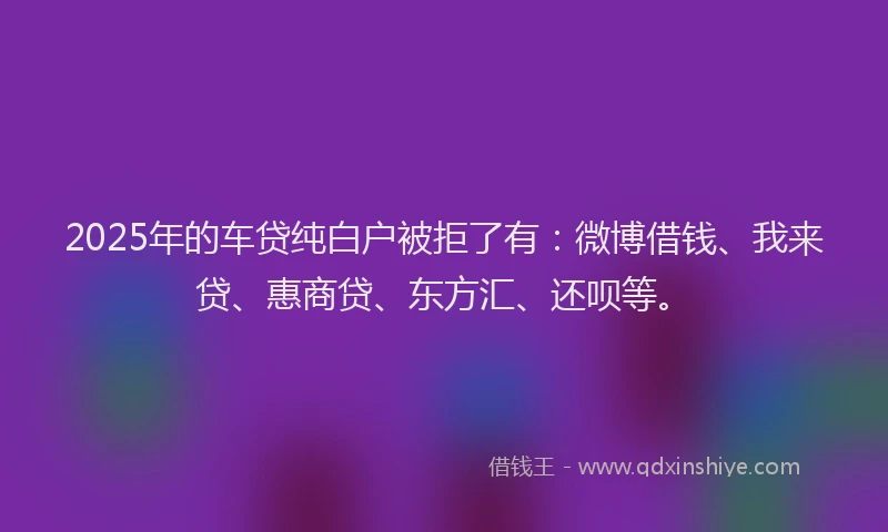 2025年的车贷纯白户被拒了有：微博借钱、我来贷、惠商贷、东方汇、还呗等。