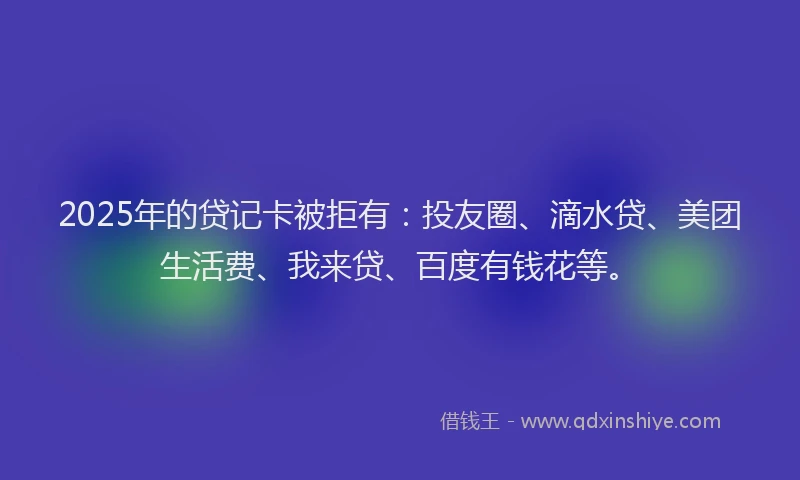 2025年的贷记卡被拒有：投友圈、滴水贷、美团生活费、我来贷、百度有钱花等。
