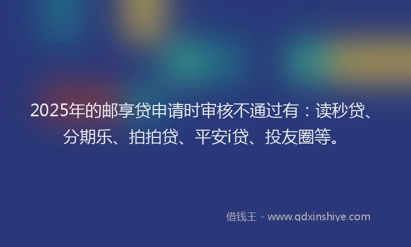 2025年的邮享贷申请时审核不通过有：读秒贷、分期乐、拍拍贷、平安i贷、投友圈等。