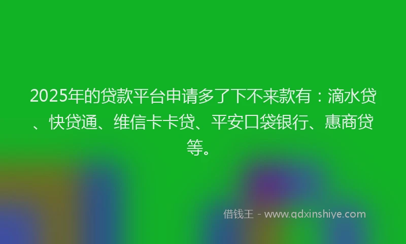 2025年的贷款平台申请多了下不来款有：滴水贷、快贷通、维信卡卡贷、平安口袋银行、惠商贷等。