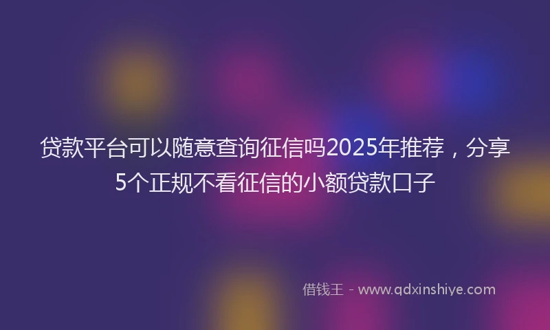 贷款平台可以随意查询征信吗2025年推荐，分享5个正规不看征信的小额贷款口子