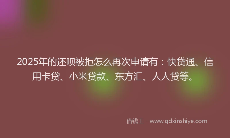 2025年的还呗被拒怎么再次申请有：快贷通、信用卡贷、小米贷款、东方汇、人人贷等。
