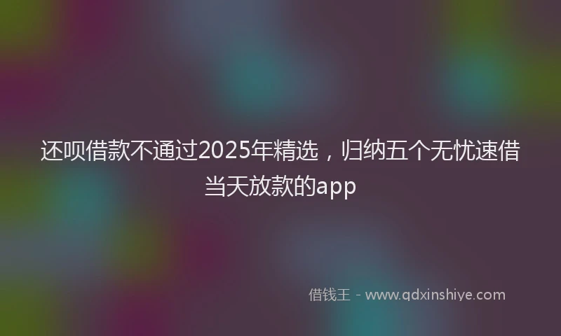 还呗借款不通过2025年精选，归纳五个无忧速借当天放款的app