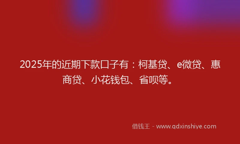 2025年的近期下款口子有：柯基贷、e微贷、惠商贷、小花钱包、省呗等。