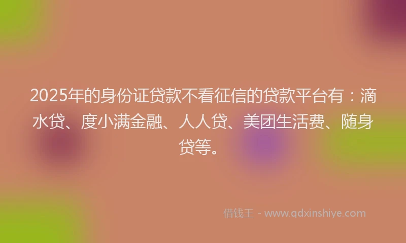 2025年的身份证贷款不看征信的贷款平台有：滴水贷、度小满金融、人人贷、美团生活费、随身贷等。