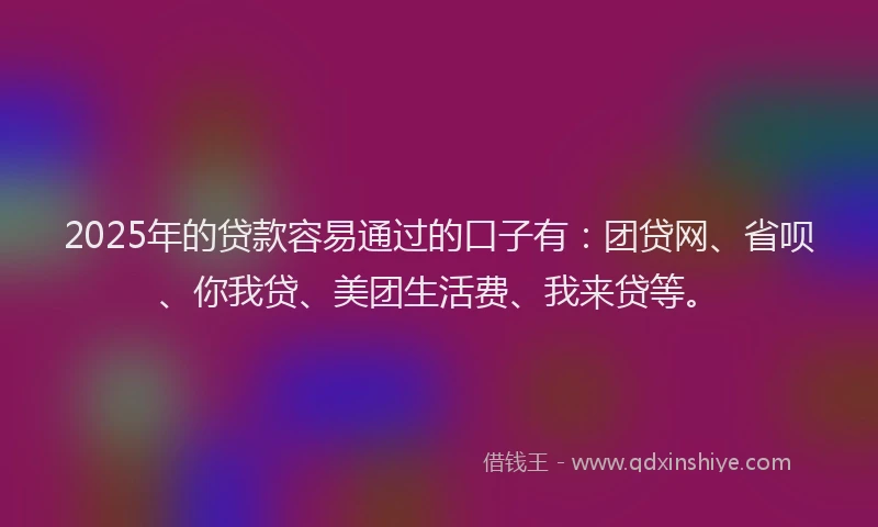 2025年的贷款容易通过的口子有：团贷网、省呗、你我贷、美团生活费、我来贷等。