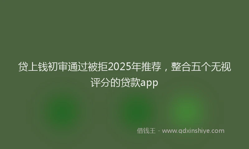 贷上钱初审通过被拒2025年推荐，整合五个无视评分的贷款app