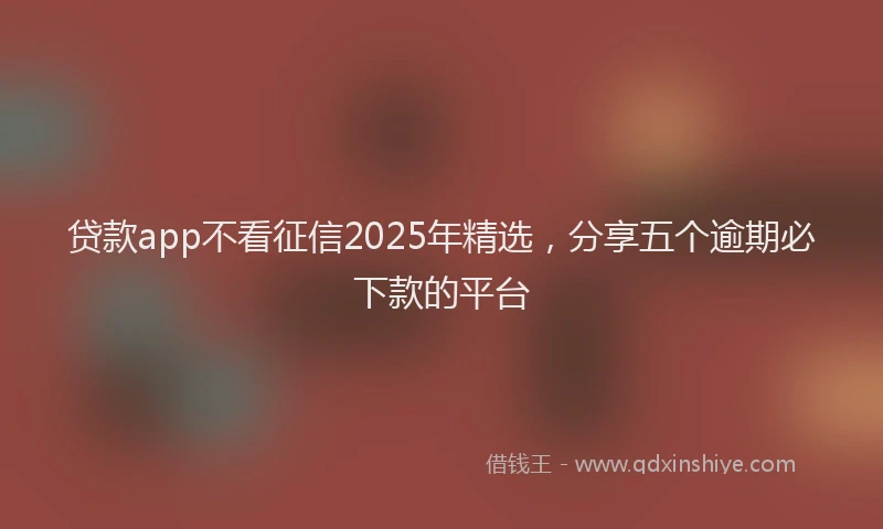 贷款app不看征信2025年精选，分享五个逾期必下款的平台