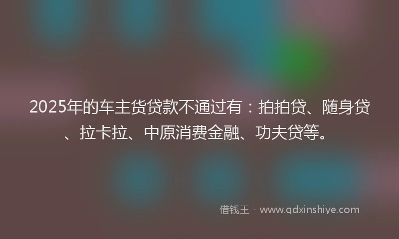 2025年的车主货贷款不通过有：拍拍贷、随身贷、拉卡拉、中原消费金融、功夫贷等。