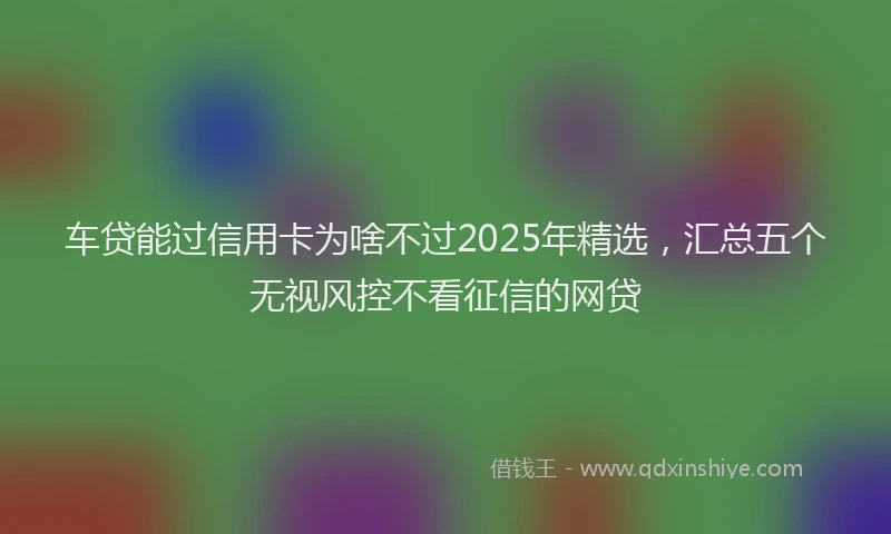 车贷能过信用卡为啥不过2025年精选，汇总五个无视风控不看征信的网贷