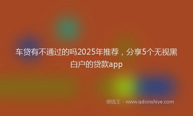 车贷有不通过的吗2025年推荐，分享5个无视黑白户的贷款app