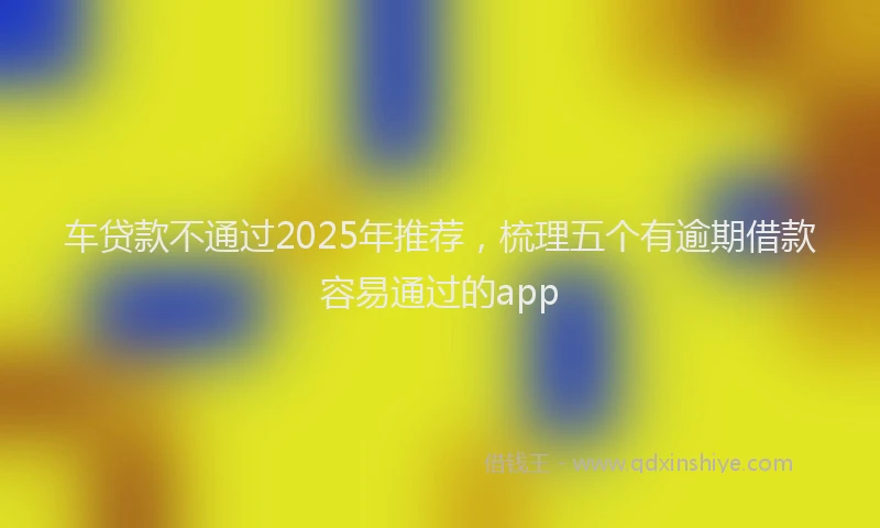 车贷款不通过2025年推荐，梳理五个有逾期借款容易通过的app