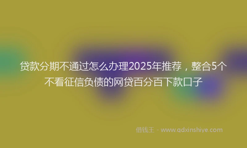 贷款分期不通过怎么办理2025年推荐，整合5个不看征信负债的网贷百分百下款口子