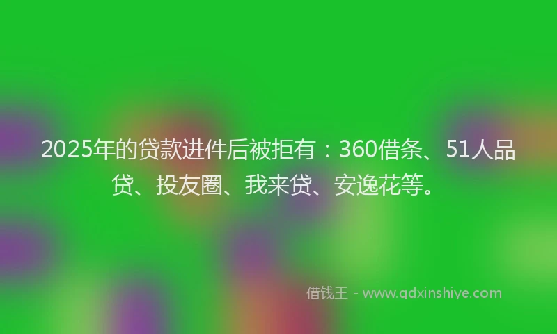 2025年的贷款进件后被拒有：360借条、51人品贷、投友圈、我来贷、安逸花等。