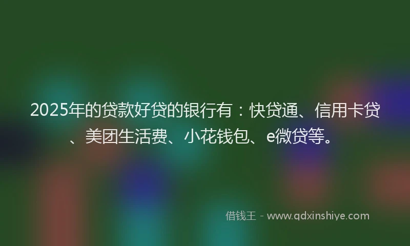 2025年的贷款好贷的银行有：快贷通、信用卡贷、美团生活费、小花钱包、e微贷等。