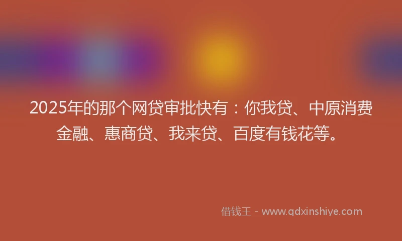 2025年的那个网贷审批快有：你我贷、中原消费金融、惠商贷、我来贷、百度有钱花等。