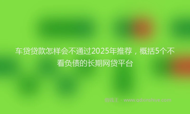 车贷贷款怎样会不通过2025年推荐，概括5个不看负债的长期网贷平台
