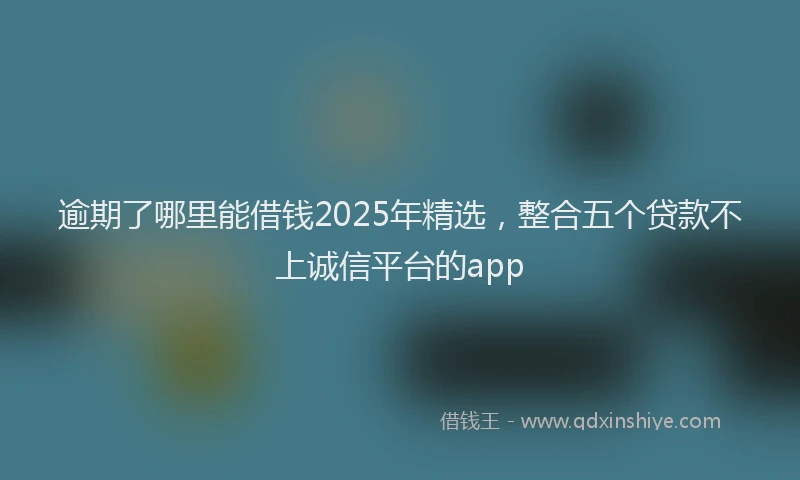逾期了哪里能借钱2025年精选，整合五个贷款不上诚信平台的app