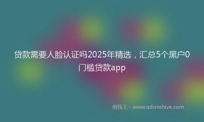 贷款需要人脸认证吗2025年精选，汇总5个黑户0门槛贷款app