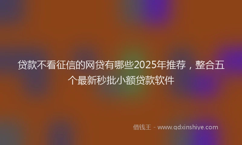 贷款不看征信的网贷有哪些2025年推荐，整合五个最新秒批小额贷款软件