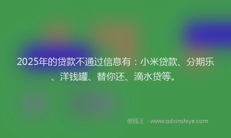 2025年的贷款不通过信息有：小米贷款、分期乐、洋钱罐、替你还、滴水贷等。